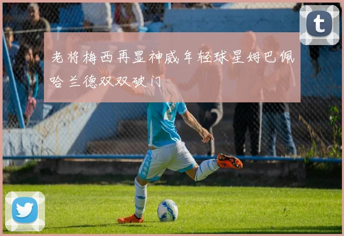 老将梅西再显神威年轻球星姆巴佩哈兰德双双破门